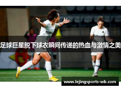 足球巨星脱下球衣瞬间传递的热血与激情之美
