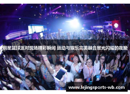 明星篮球派对现场精彩瞬间 运动与娱乐完美融合星光闪耀的夜晚